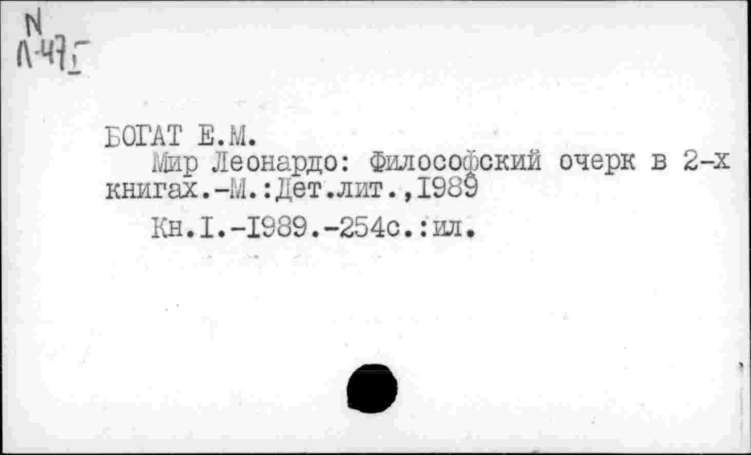 ﻿N. иг
БОГАТ Е.М.
Мир Леонардо: Философский очерк в 2-х книгах.-М.:Дет.лит.,198У
Кн.1.-1989.-254с.:ил.